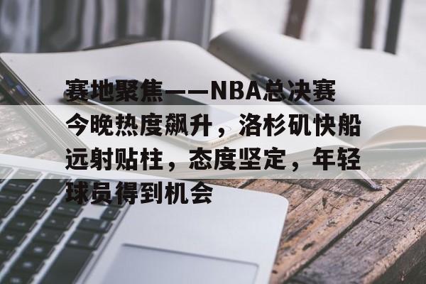关于赛地聚焦——NBA总决赛今晚热度飙升，洛杉矶快船远射贴柱，态度坚定，年轻球员得到机会的信息
