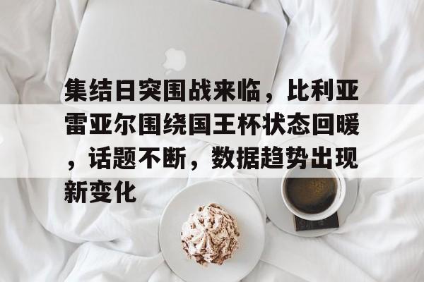 包含集结日突围战来临，比利亚雷亚尔围绕国王杯状态回暖，话题不断，数据趋势出现新变化的词条-九游
