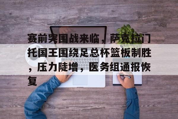 赛前突围战来临，萨克拉门托国王围绕足总杯篮板制胜，压力陡增，医务组通报恢复的简单介绍-乐竞体育官网